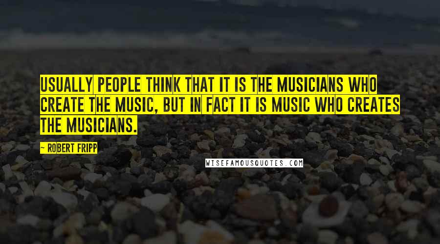 Robert Fripp Quotes: Usually people think that it is the musicians who create the music, but in fact it is music who creates the musicians.