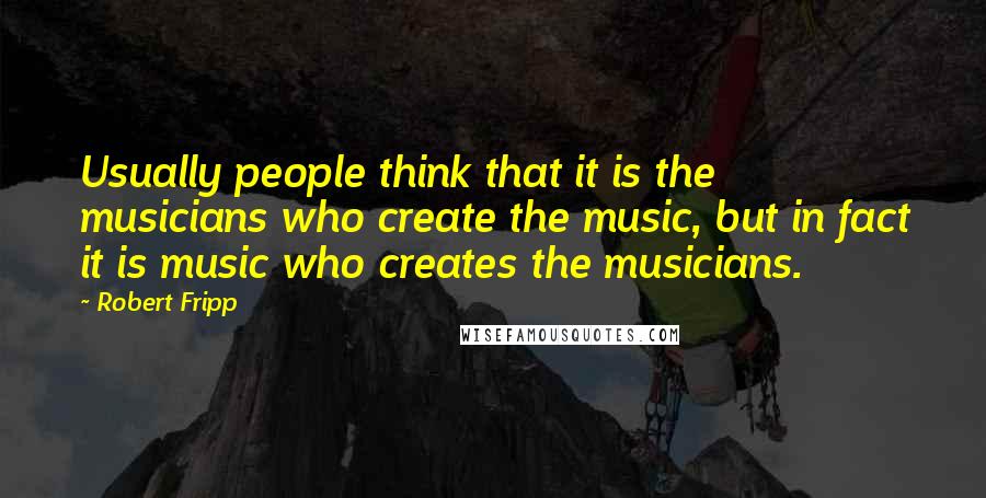 Robert Fripp Quotes: Usually people think that it is the musicians who create the music, but in fact it is music who creates the musicians.