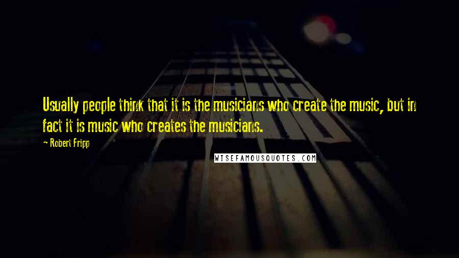 Robert Fripp Quotes: Usually people think that it is the musicians who create the music, but in fact it is music who creates the musicians.