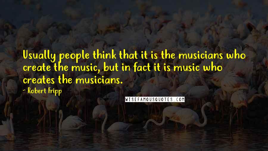 Robert Fripp Quotes: Usually people think that it is the musicians who create the music, but in fact it is music who creates the musicians.