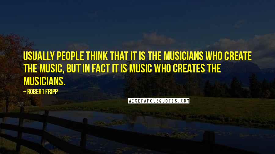 Robert Fripp Quotes: Usually people think that it is the musicians who create the music, but in fact it is music who creates the musicians.