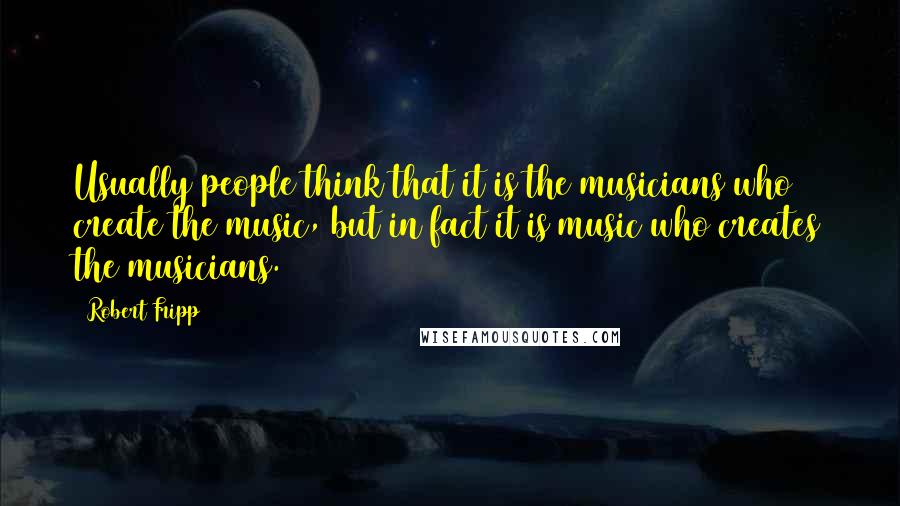 Robert Fripp Quotes: Usually people think that it is the musicians who create the music, but in fact it is music who creates the musicians.