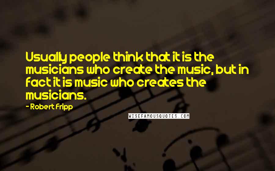 Robert Fripp Quotes: Usually people think that it is the musicians who create the music, but in fact it is music who creates the musicians.