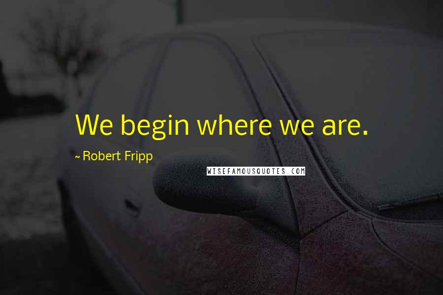 Robert Fripp Quotes: We begin where we are.