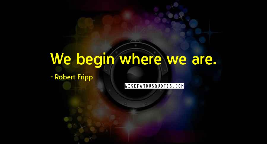 Robert Fripp Quotes: We begin where we are.