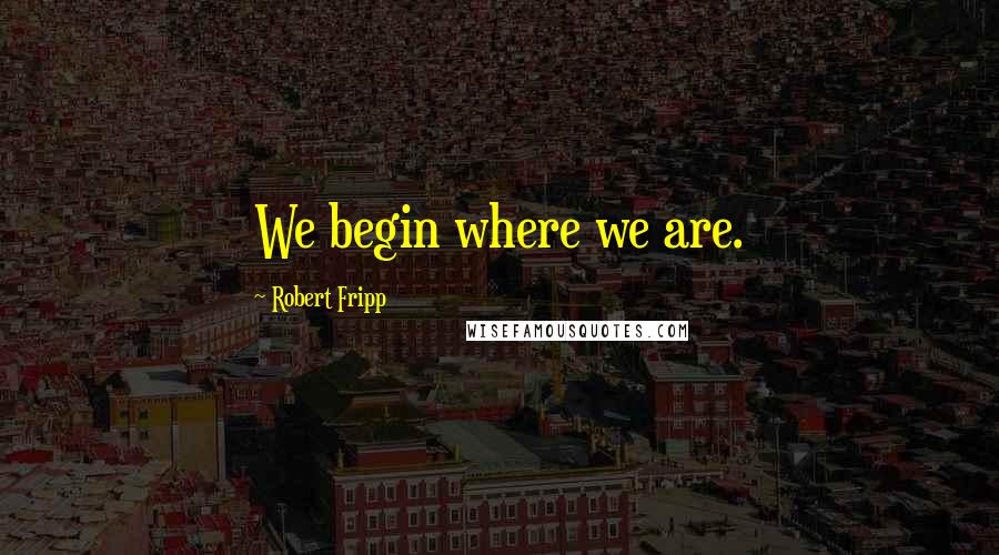 Robert Fripp Quotes: We begin where we are.