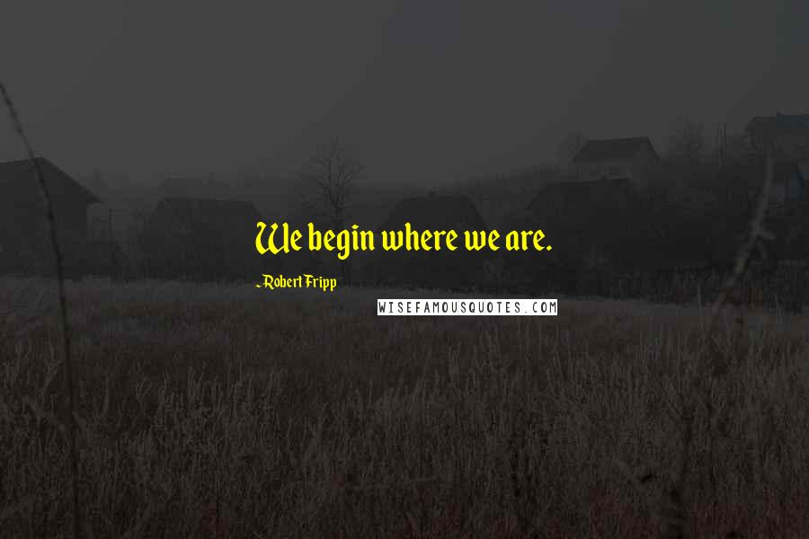 Robert Fripp Quotes: We begin where we are.