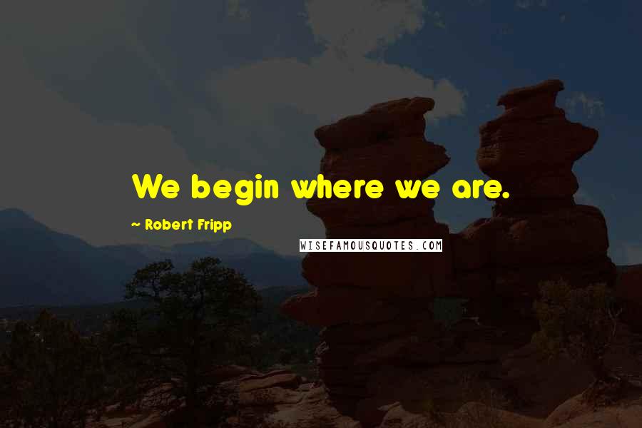 Robert Fripp Quotes: We begin where we are.