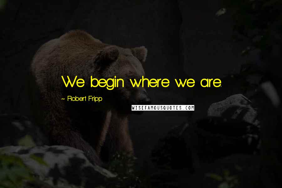 Robert Fripp Quotes: We begin where we are.