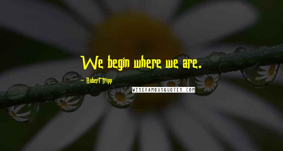 Robert Fripp Quotes: We begin where we are.