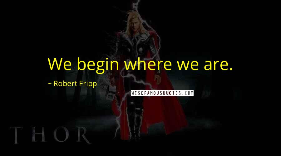 Robert Fripp Quotes: We begin where we are.