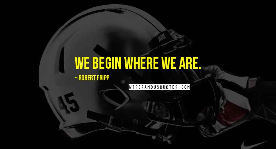 Robert Fripp Quotes: We begin where we are.