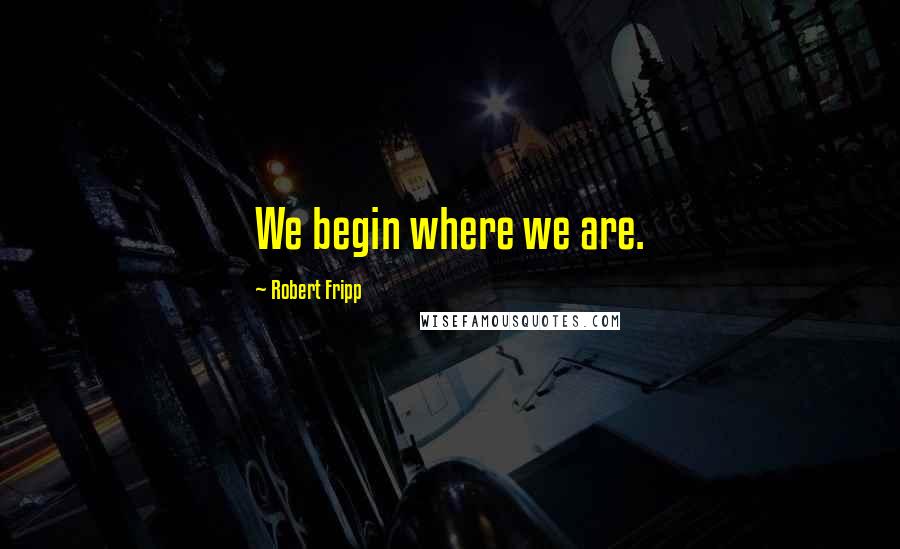 Robert Fripp Quotes: We begin where we are.