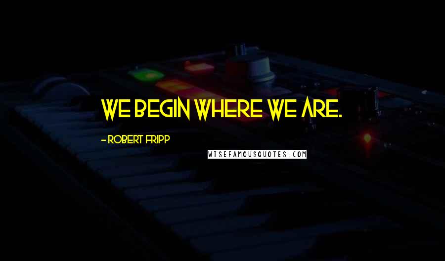 Robert Fripp Quotes: We begin where we are.