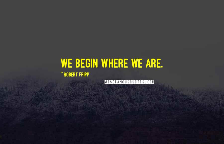 Robert Fripp Quotes: We begin where we are.