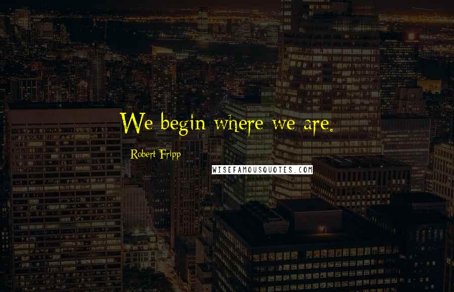 Robert Fripp Quotes: We begin where we are.