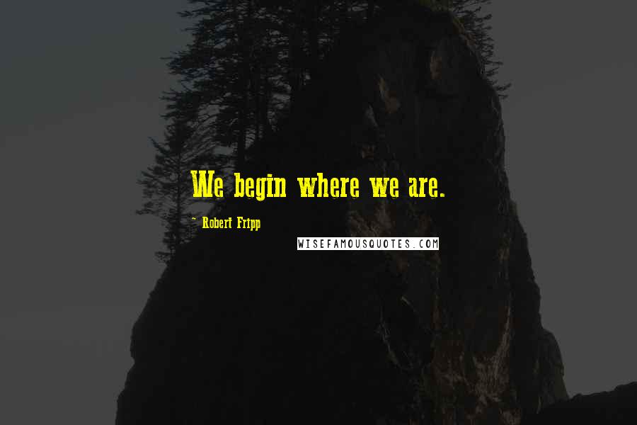 Robert Fripp Quotes: We begin where we are.