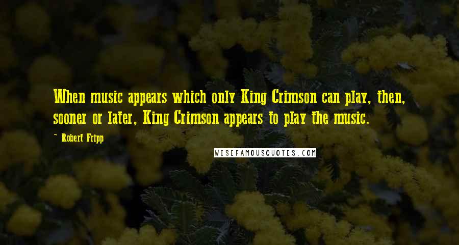 Robert Fripp Quotes: When music appears which only King Crimson can play, then, sooner or later, King Crimson appears to play the music.