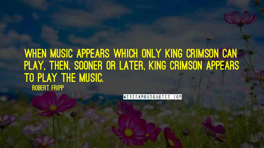 Robert Fripp Quotes: When music appears which only King Crimson can play, then, sooner or later, King Crimson appears to play the music.