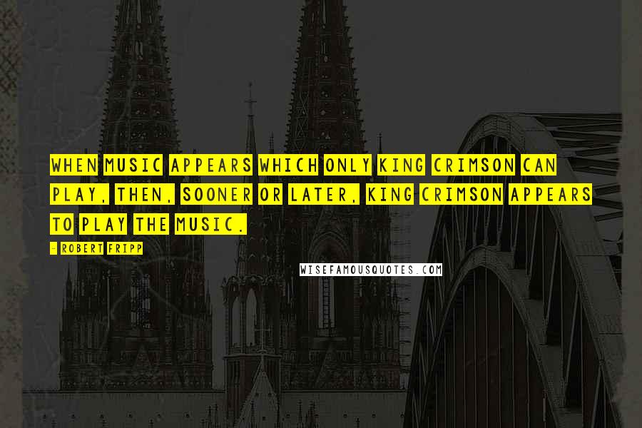 Robert Fripp Quotes: When music appears which only King Crimson can play, then, sooner or later, King Crimson appears to play the music.