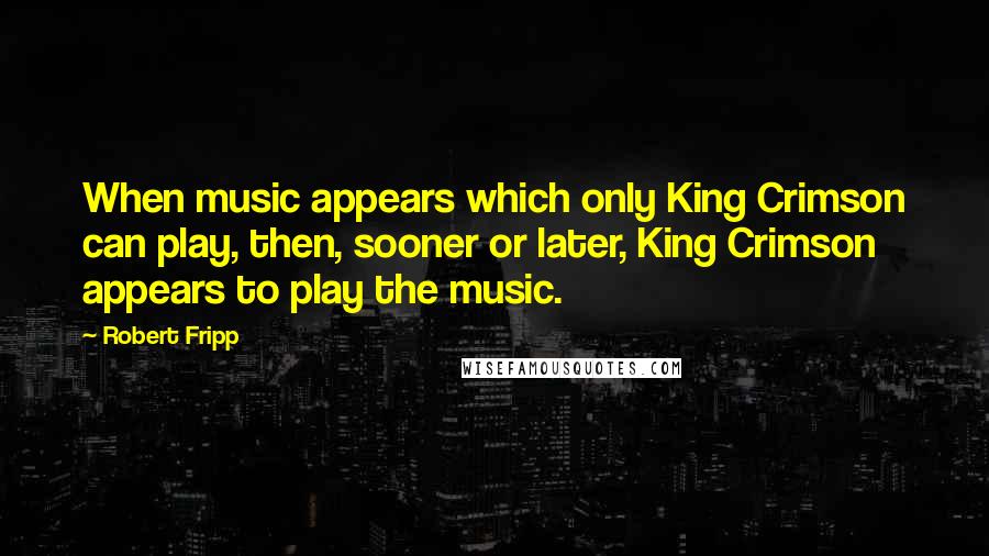 Robert Fripp Quotes: When music appears which only King Crimson can play, then, sooner or later, King Crimson appears to play the music.
