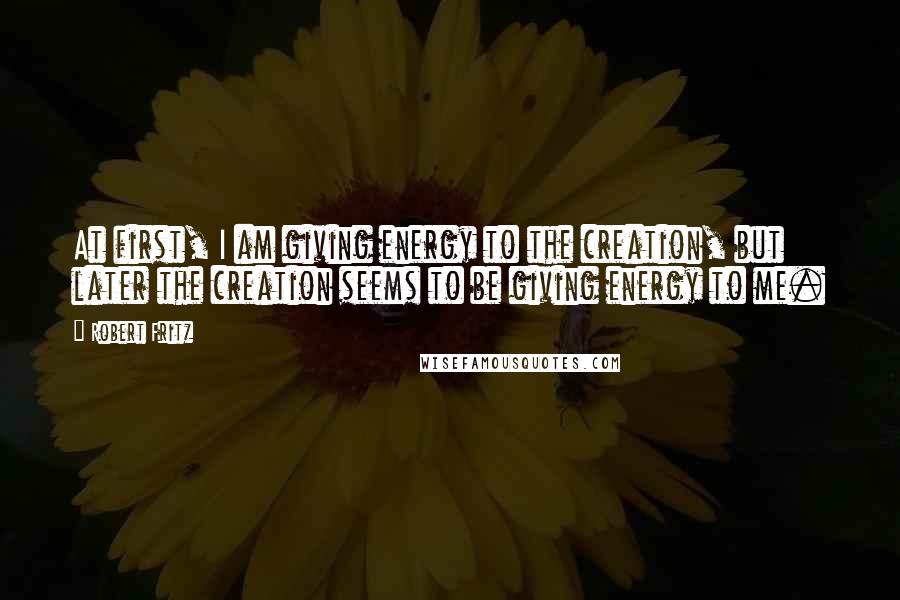 Robert Fritz Quotes: At first, I am giving energy to the creation, but later the creation seems to be giving energy to me.