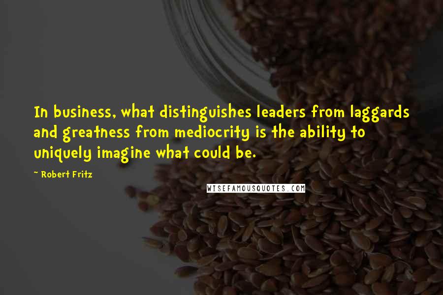 Robert Fritz Quotes: In business, what distinguishes leaders from laggards and greatness from mediocrity is the ability to uniquely imagine what could be.