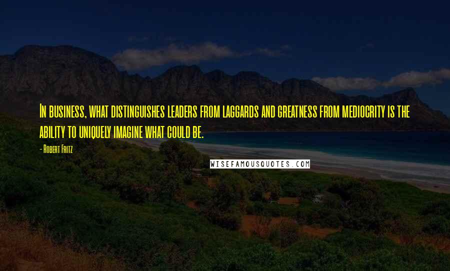 Robert Fritz Quotes: In business, what distinguishes leaders from laggards and greatness from mediocrity is the ability to uniquely imagine what could be.