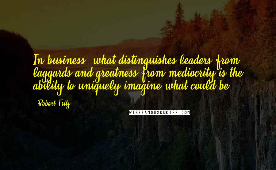 Robert Fritz Quotes: In business, what distinguishes leaders from laggards and greatness from mediocrity is the ability to uniquely imagine what could be.