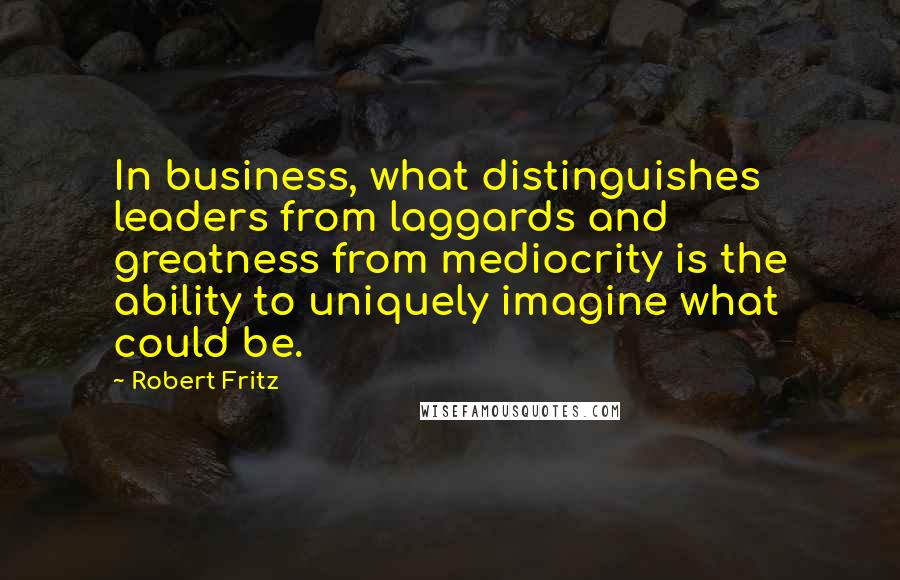 Robert Fritz Quotes: In business, what distinguishes leaders from laggards and greatness from mediocrity is the ability to uniquely imagine what could be.