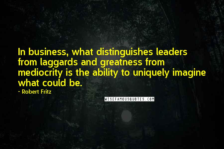 Robert Fritz Quotes: In business, what distinguishes leaders from laggards and greatness from mediocrity is the ability to uniquely imagine what could be.