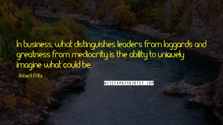 Robert Fritz Quotes: In business, what distinguishes leaders from laggards and greatness from mediocrity is the ability to uniquely imagine what could be.