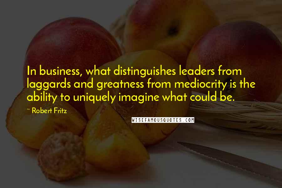 Robert Fritz Quotes: In business, what distinguishes leaders from laggards and greatness from mediocrity is the ability to uniquely imagine what could be.