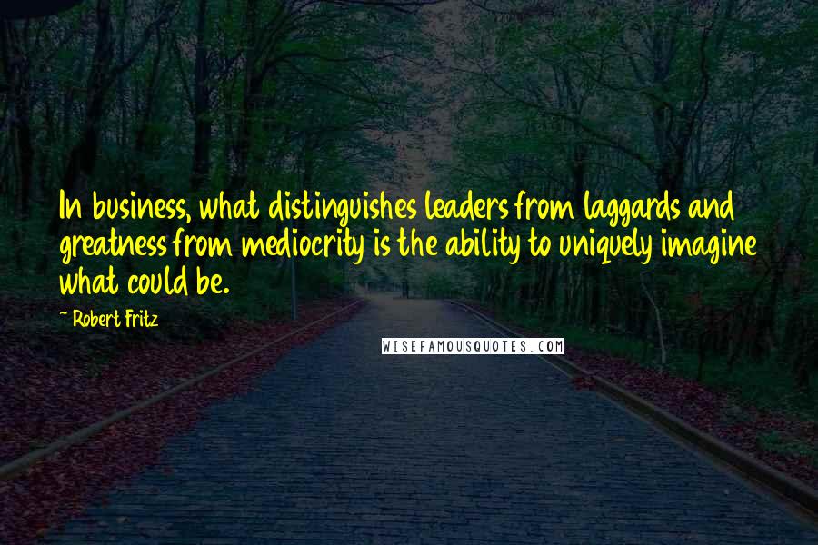 Robert Fritz Quotes: In business, what distinguishes leaders from laggards and greatness from mediocrity is the ability to uniquely imagine what could be.