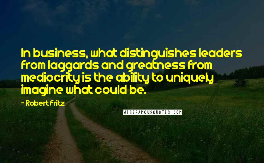 Robert Fritz Quotes: In business, what distinguishes leaders from laggards and greatness from mediocrity is the ability to uniquely imagine what could be.