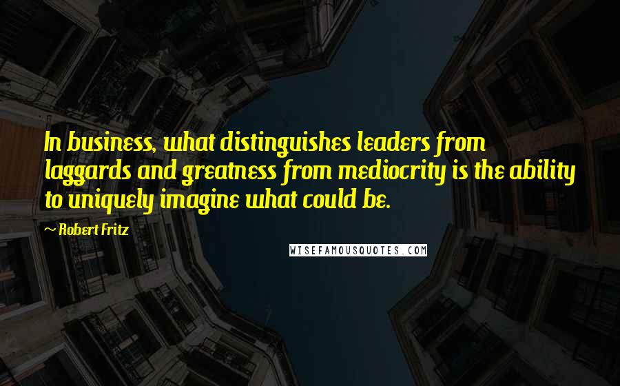 Robert Fritz Quotes: In business, what distinguishes leaders from laggards and greatness from mediocrity is the ability to uniquely imagine what could be.