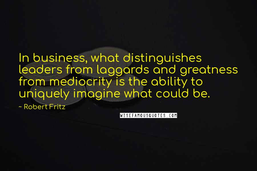 Robert Fritz Quotes: In business, what distinguishes leaders from laggards and greatness from mediocrity is the ability to uniquely imagine what could be.