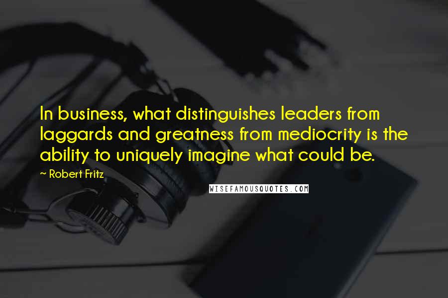 Robert Fritz Quotes: In business, what distinguishes leaders from laggards and greatness from mediocrity is the ability to uniquely imagine what could be.