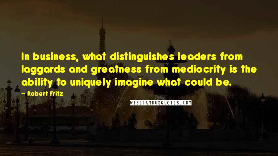 Robert Fritz Quotes: In business, what distinguishes leaders from laggards and greatness from mediocrity is the ability to uniquely imagine what could be.