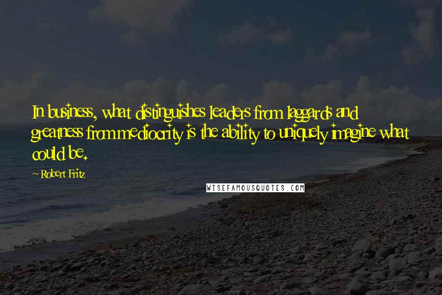 Robert Fritz Quotes: In business, what distinguishes leaders from laggards and greatness from mediocrity is the ability to uniquely imagine what could be.