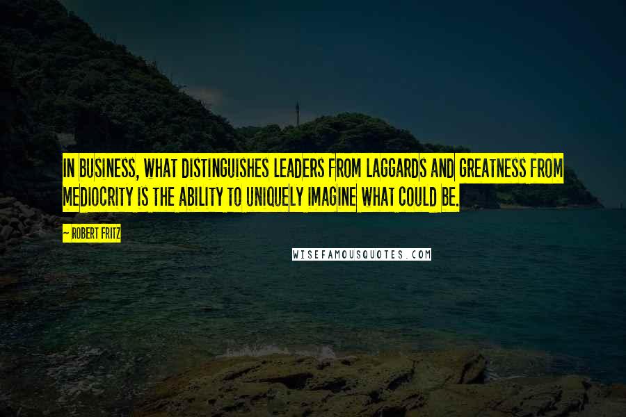 Robert Fritz Quotes: In business, what distinguishes leaders from laggards and greatness from mediocrity is the ability to uniquely imagine what could be.