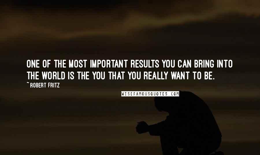 Robert Fritz Quotes: One of the most important results you can bring into the world is the you that you really want to be.