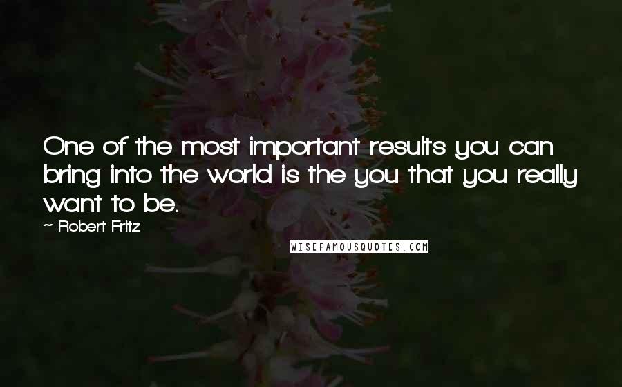 Robert Fritz Quotes: One of the most important results you can bring into the world is the you that you really want to be.
