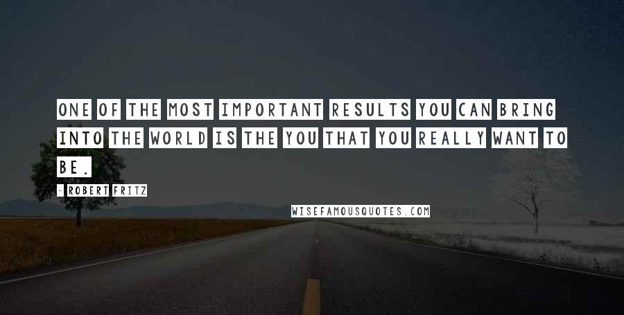 Robert Fritz Quotes: One of the most important results you can bring into the world is the you that you really want to be.