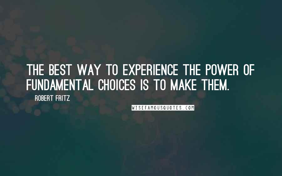 Robert Fritz Quotes: The best way to experience the power of fundamental choices is to make them.