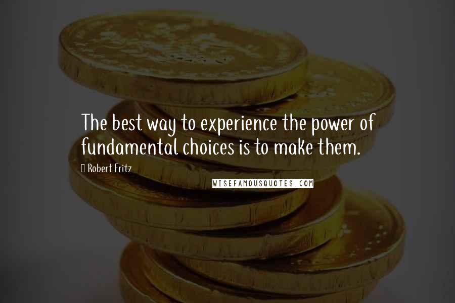 Robert Fritz Quotes: The best way to experience the power of fundamental choices is to make them.