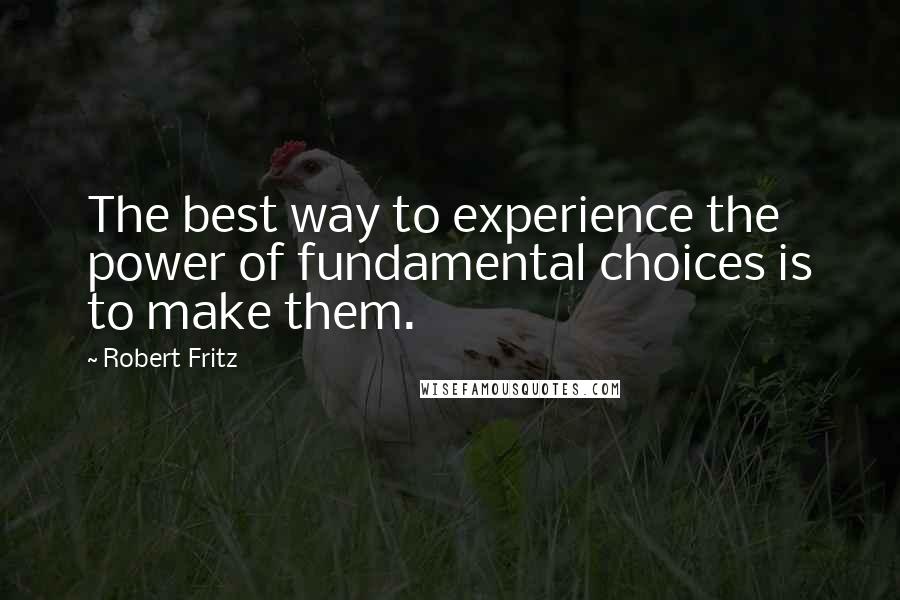 Robert Fritz Quotes: The best way to experience the power of fundamental choices is to make them.