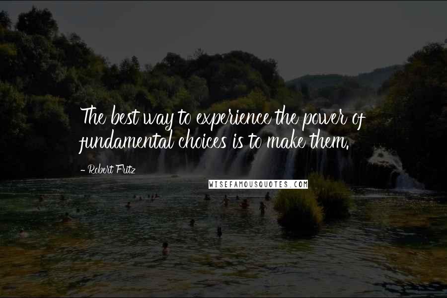 Robert Fritz Quotes: The best way to experience the power of fundamental choices is to make them.