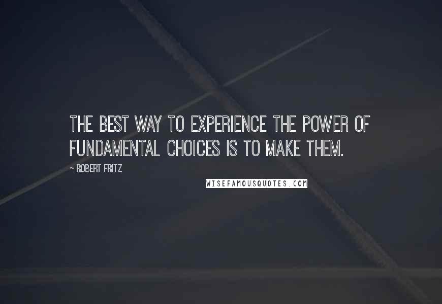 Robert Fritz Quotes: The best way to experience the power of fundamental choices is to make them.