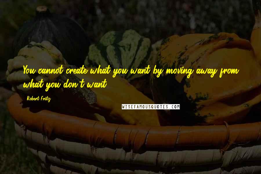Robert Fritz Quotes: You cannot create what you want by moving away from what you don't want.